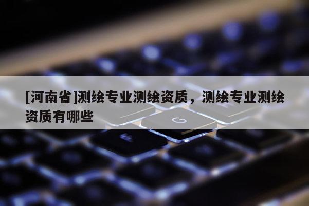 [河南省]測繪專業(yè)測繪資質(zhì)，測繪專業(yè)測繪資質(zhì)有哪些