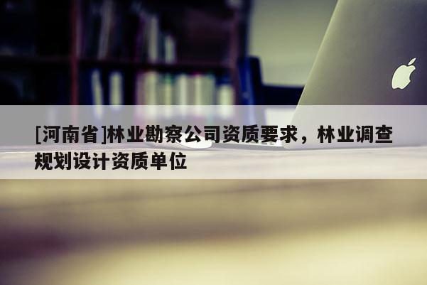 [河南省]林業(yè)勘察公司資質(zhì)要求，林業(yè)調(diào)查規(guī)劃設(shè)計(jì)資質(zhì)單位