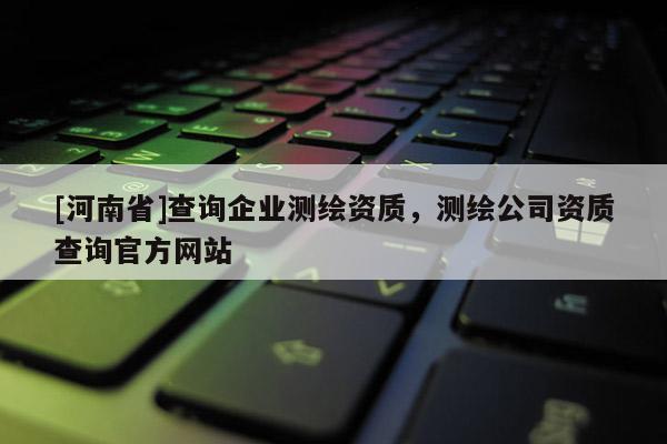 [河南省]查詢企業(yè)測繪資質，測繪公司資質查詢官方網站