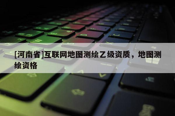 [河南省]互聯(lián)網(wǎng)地圖測繪乙級資質(zhì)，地圖測繪資格