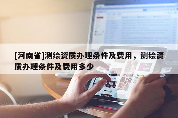 [河南省]測(cè)繪資質(zhì)辦理?xiàng)l件及費(fèi)用，測(cè)繪資質(zhì)辦理?xiàng)l件及費(fèi)用多少