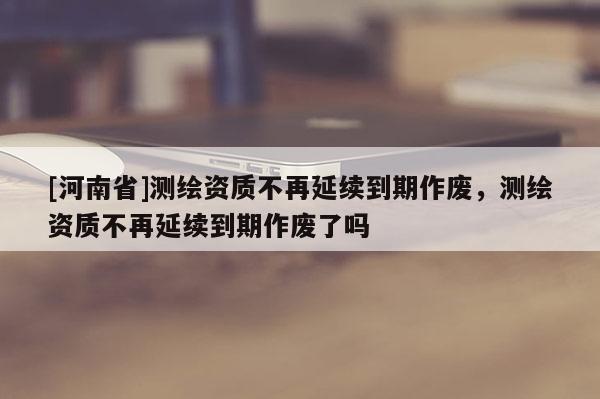 [河南省]測(cè)繪資質(zhì)不再延續(xù)到期作廢，測(cè)繪資質(zhì)不再延續(xù)到期作廢了嗎