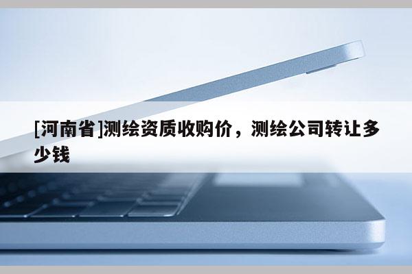 [河南省]測(cè)繪資質(zhì)收購(gòu)價(jià)，測(cè)繪公司轉(zhuǎn)讓多少錢