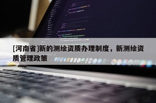 [河南省]新的測繪資質(zhì)辦理制度，新測繪資質(zhì)管理政策