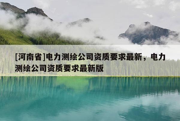 [河南省]電力測(cè)繪公司資質(zhì)要求最新，電力測(cè)繪公司資質(zhì)要求最新版