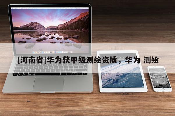 [河南省]華為獲甲級(jí)測(cè)繪資質(zhì)，華為 測(cè)繪