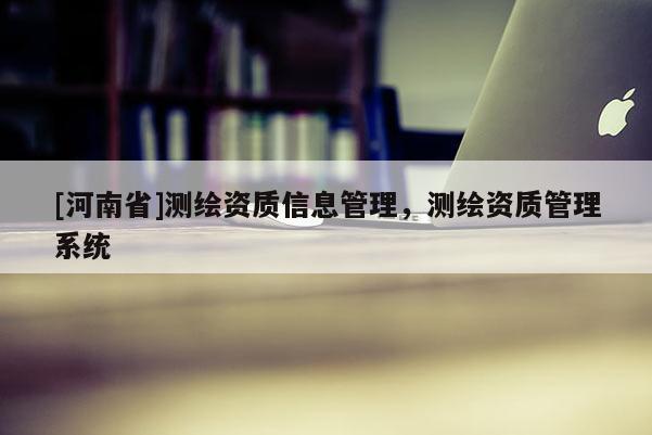 [河南省]測繪資質(zhì)信息管理，測繪資質(zhì)管理系統(tǒng)