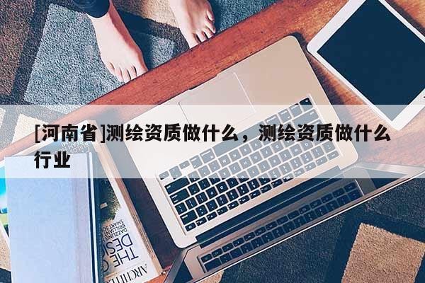 [河南省]測繪資質做什么，測繪資質做什么行業(yè)