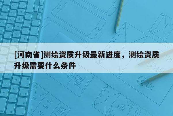 [河南省]測(cè)繪資質(zhì)升級(jí)最新進(jìn)度，測(cè)繪資質(zhì)升級(jí)需要什么條件