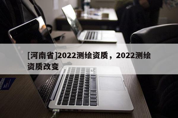 [河南省]2022測繪資質(zhì)，2022測繪資質(zhì)改變