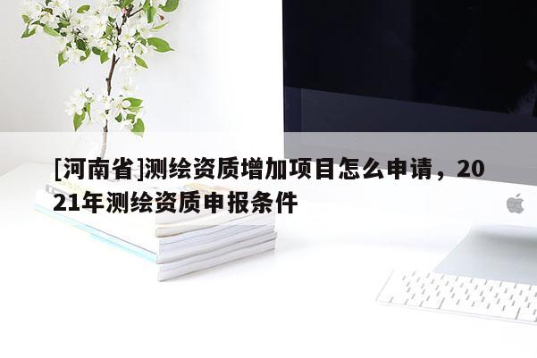 [河南省]測(cè)繪資質(zhì)增加項(xiàng)目怎么申請(qǐng)，2021年測(cè)繪資質(zhì)申報(bào)條件