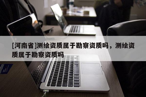 [河南省]測(cè)繪資質(zhì)屬于勘察資質(zhì)嗎，測(cè)繪資質(zhì)屬于勘察資質(zhì)嗎