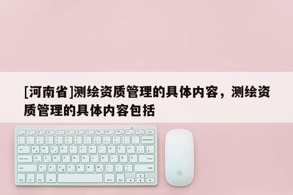 [河南省]測(cè)繪資質(zhì)管理的具體內(nèi)容，測(cè)繪資質(zhì)管理的具體內(nèi)容包括