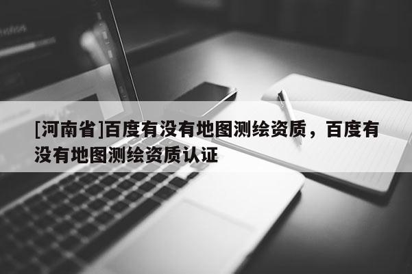 [河南省]百度有沒有地圖測繪資質(zhì)，百度有沒有地圖測繪資質(zhì)認證