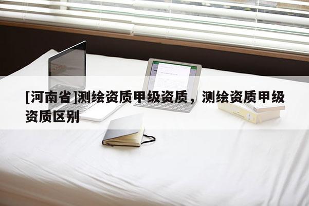 [河南省]測(cè)繪資質(zhì)甲級(jí)資質(zhì)，測(cè)繪資質(zhì)甲級(jí)資質(zhì)區(qū)別