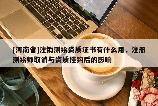 [河南省]注銷測繪資質(zhì)證書有什么用，注冊測繪師取消與資質(zhì)掛鉤后的影響