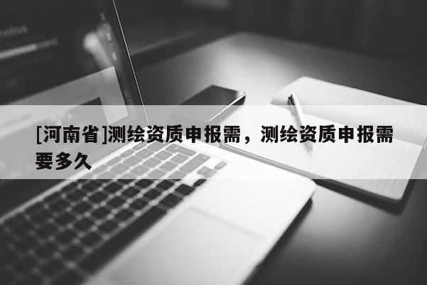 [河南省]測(cè)繪資質(zhì)申報(bào)需，測(cè)繪資質(zhì)申報(bào)需要多久