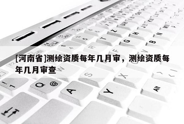 [河南省]測繪資質(zhì)每年幾月審，測繪資質(zhì)每年幾月審查