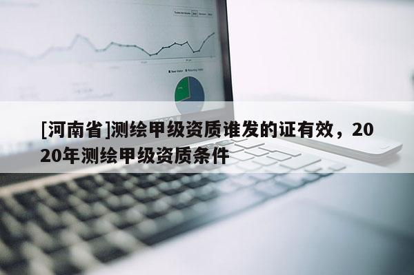 [河南省]測(cè)繪甲級(jí)資質(zhì)誰(shuí)發(fā)的證有效，2020年測(cè)繪甲級(jí)資質(zhì)條件