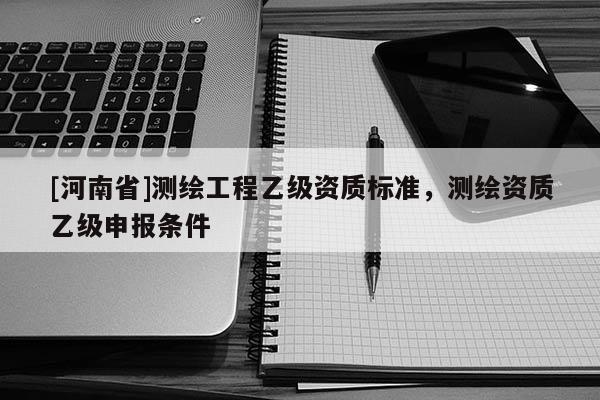 [河南省]測(cè)繪工程乙級(jí)資質(zhì)標(biāo)準(zhǔn)，測(cè)繪資質(zhì)乙級(jí)申報(bào)條件