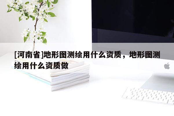 [河南省]地形圖測繪用什么資質(zhì)，地形圖測繪用什么資質(zhì)做