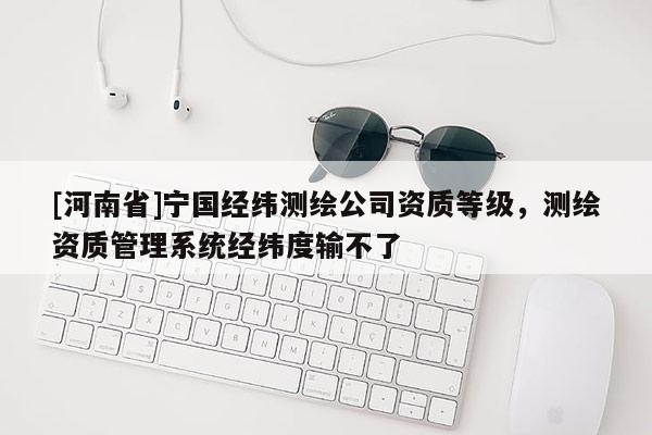 [河南省]寧國(guó)經(jīng)緯測(cè)繪公司資質(zhì)等級(jí)，測(cè)繪資質(zhì)管理系統(tǒng)經(jīng)緯度輸不了