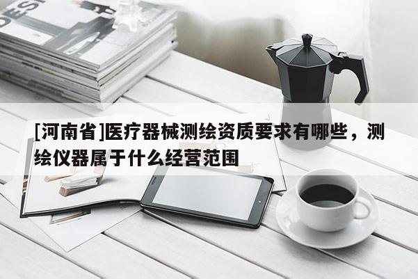 [河南省]醫(yī)療器械測繪資質(zhì)要求有哪些，測繪儀器屬于什么經(jīng)營范圍