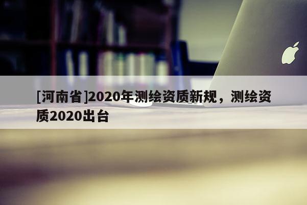 [河南省]2020年測繪資質新規(guī)，測繪資質2020出臺