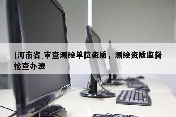 [河南省]審查測(cè)繪單位資質(zhì)，測(cè)繪資質(zhì)監(jiān)督檢查辦法