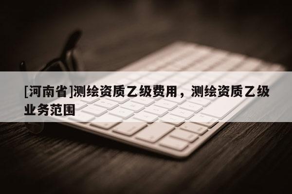 [河南省]測繪資質(zhì)乙級費(fèi)用，測繪資質(zhì)乙級業(yè)務(wù)范圍