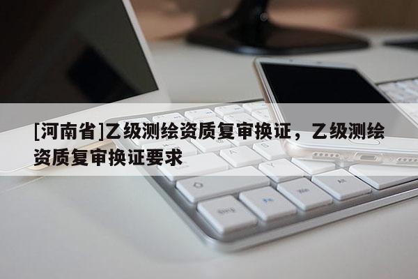 [河南省]乙級測繪資質(zhì)復(fù)審換證，乙級測繪資質(zhì)復(fù)審換證要求