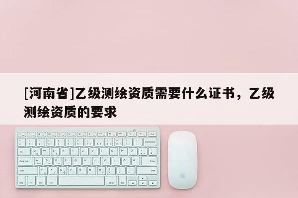 [河南省]乙級測繪資質需要什么證書，乙級測繪資質的要求