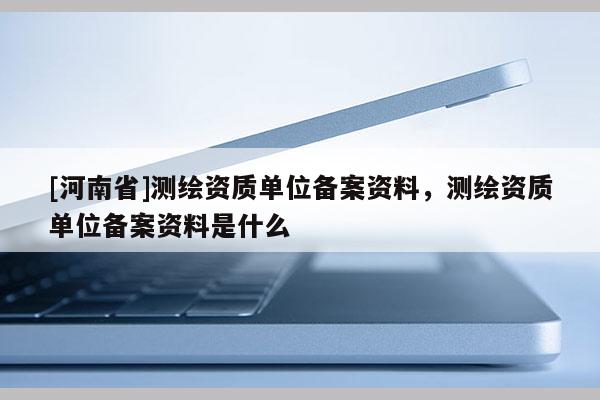 [河南省]測繪資質(zhì)單位備案資料，測繪資質(zhì)單位備案資料是什么