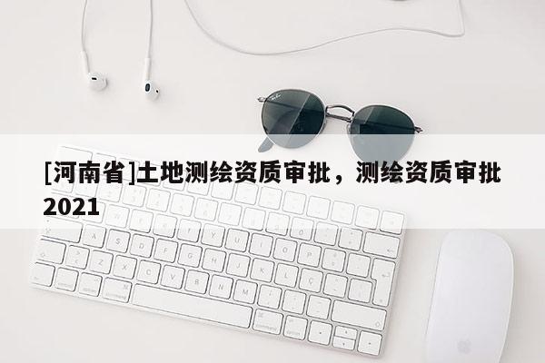[河南省]土地測繪資質審批，測繪資質審批2021