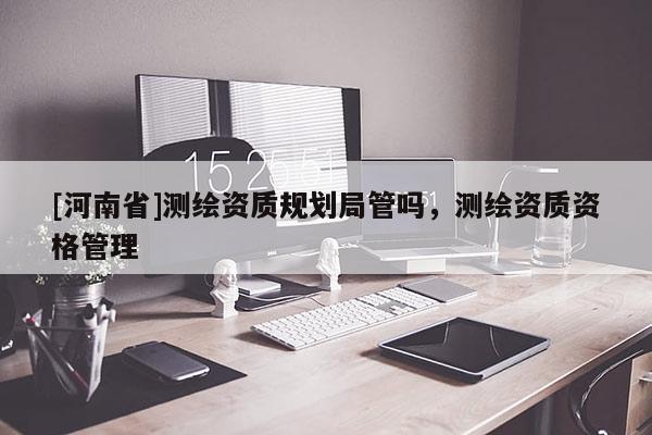 [河南省]測繪資質規(guī)劃局管嗎，測繪資質資格管理