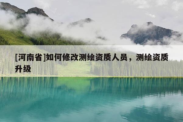 [河南省]如何修改測繪資質(zhì)人員，測繪資質(zhì)升級