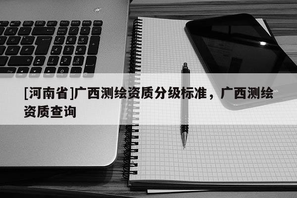 [河南省]廣西測(cè)繪資質(zhì)分級(jí)標(biāo)準(zhǔn)，廣西測(cè)繪資質(zhì)查詢(xún)