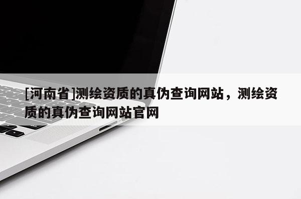 [河南省]測繪資質的真?zhèn)尾樵兙W(wǎng)站，測繪資質的真?zhèn)尾樵兙W(wǎng)站官網(wǎng)