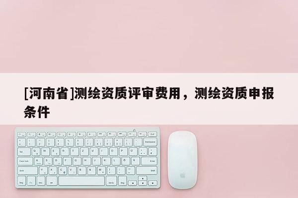 [河南省]測(cè)繪資質(zhì)評(píng)審費(fèi)用，測(cè)繪資質(zhì)申報(bào)條件