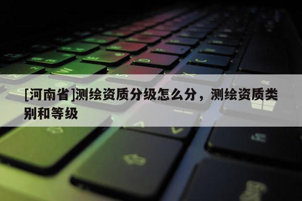 [河南省]測繪資質(zhì)分級怎么分，測繪資質(zhì)類別和等級