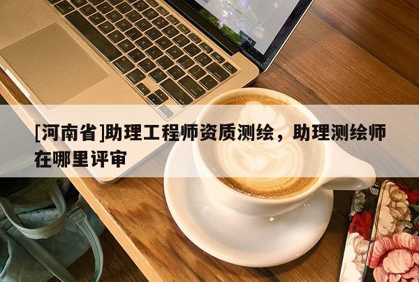 [河南省]助理工程師資質(zhì)測繪，助理測繪師在哪里評審