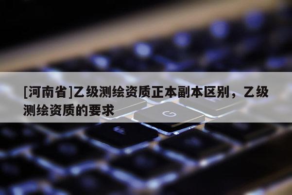 [河南省]乙級測繪資質正本副本區(qū)別，乙級測繪資質的要求