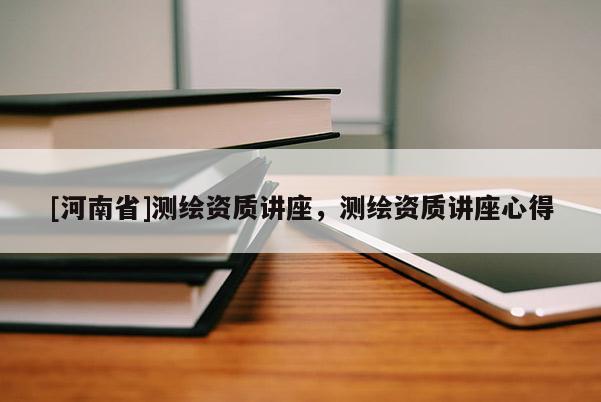 [河南省]測(cè)繪資質(zhì)講座，測(cè)繪資質(zhì)講座心得