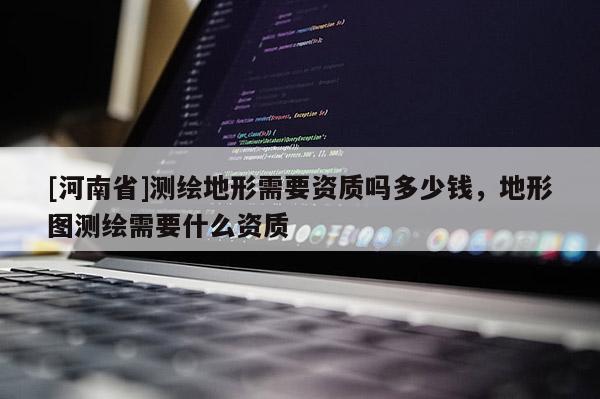 [河南省]測繪地形需要資質(zhì)嗎多少錢，地形圖測繪需要什么資質(zhì)