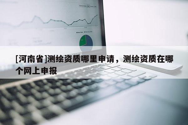 [河南省]測繪資質(zhì)哪里申請，測繪資質(zhì)在哪個網(wǎng)上申報