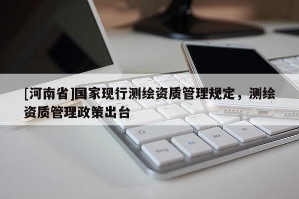 [河南省]國(guó)家現(xiàn)行測(cè)繪資質(zhì)管理規(guī)定，測(cè)繪資質(zhì)管理政策出臺(tái)