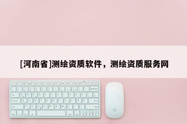 [河南省]測繪資質(zhì)軟件，測繪資質(zhì)服務(wù)網(wǎng)