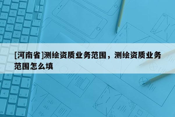 [河南省]測繪資質業(yè)務范圍，測繪資質業(yè)務范圍怎么填