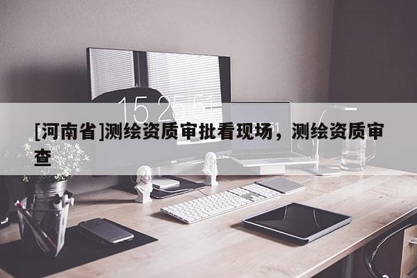[河南省]測繪資質(zhì)審批看現(xiàn)場，測繪資質(zhì)審查
