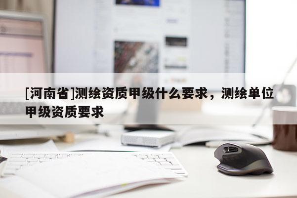 [河南省]測繪資質甲級什么要求，測繪單位甲級資質要求